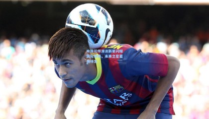 中国花样滑冰新星闪耀国际赛场，未来之星蓄势待发